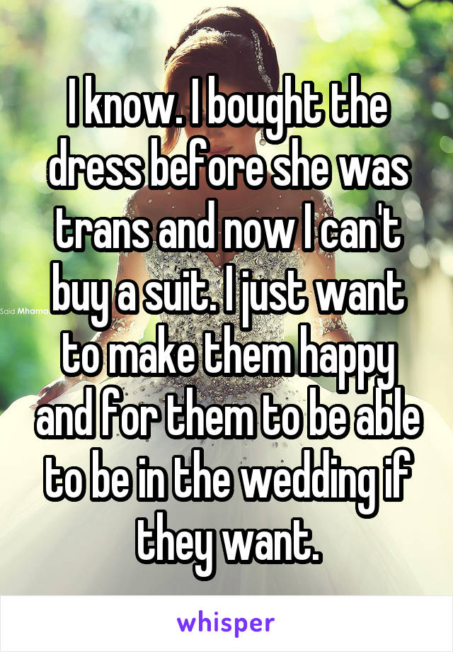 I know. I bought the dress before she was trans and now I can't buy a suit. I just want to make them happy and for them to be able to be in the wedding if they want.