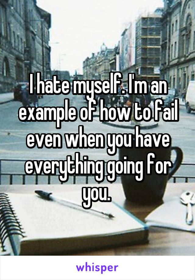I hate myself. I'm an example of how to fail even when you have everything going for you. 