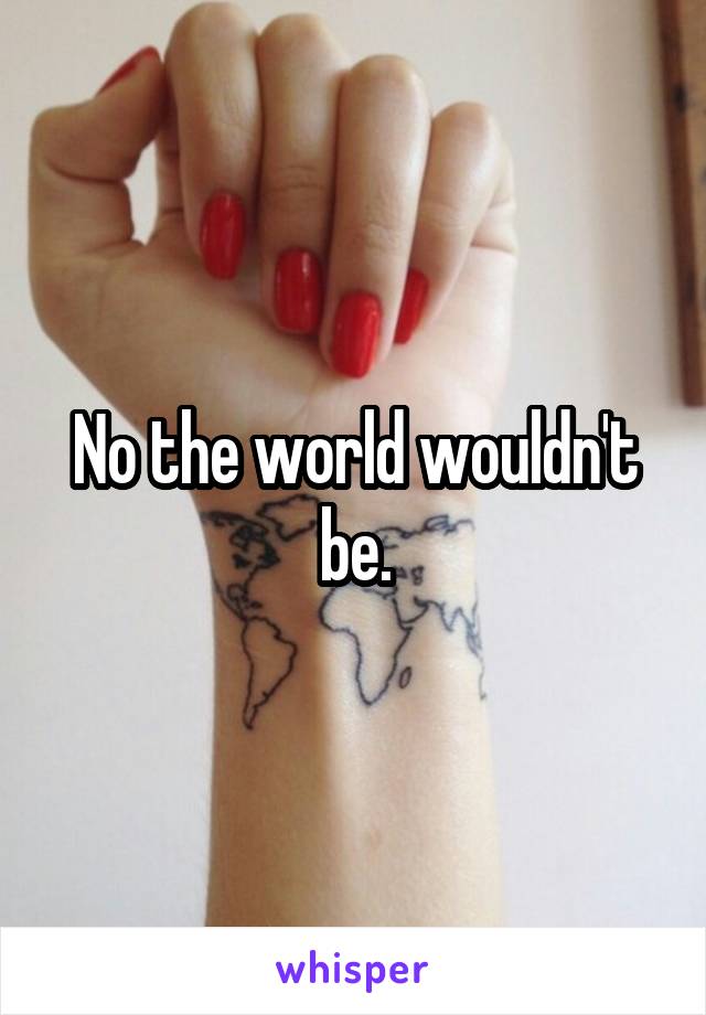 No the world wouldn't be.