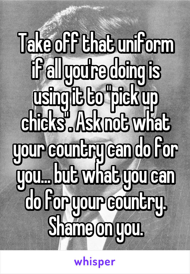 Take off that uniform if all you're doing is using it to "pick up chicks". Ask not what your country can do for you... but what you can do for your country. Shame on you.