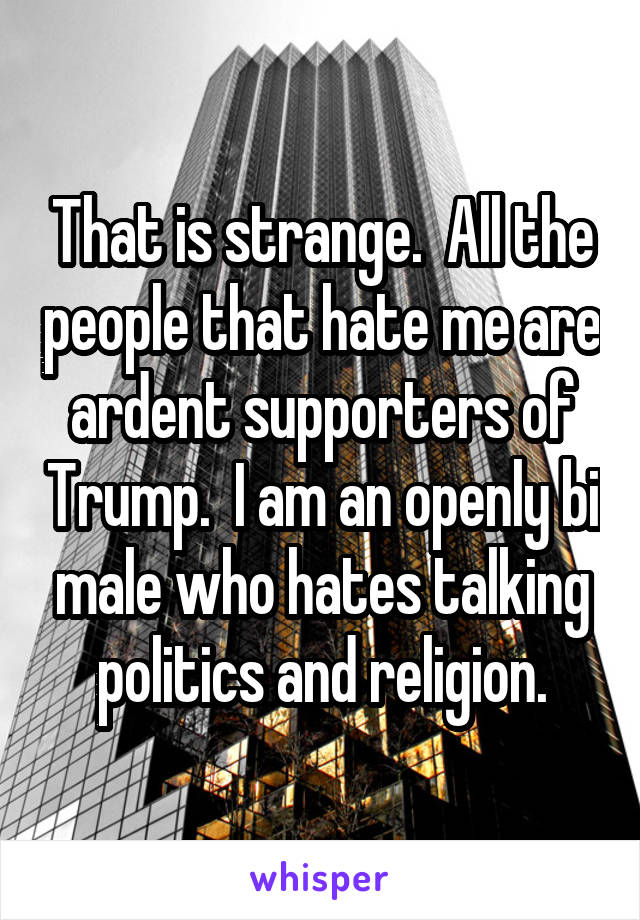 That is strange.  All the people that hate me are ardent supporters of Trump.  I am an openly bi male who hates talking politics and religion.