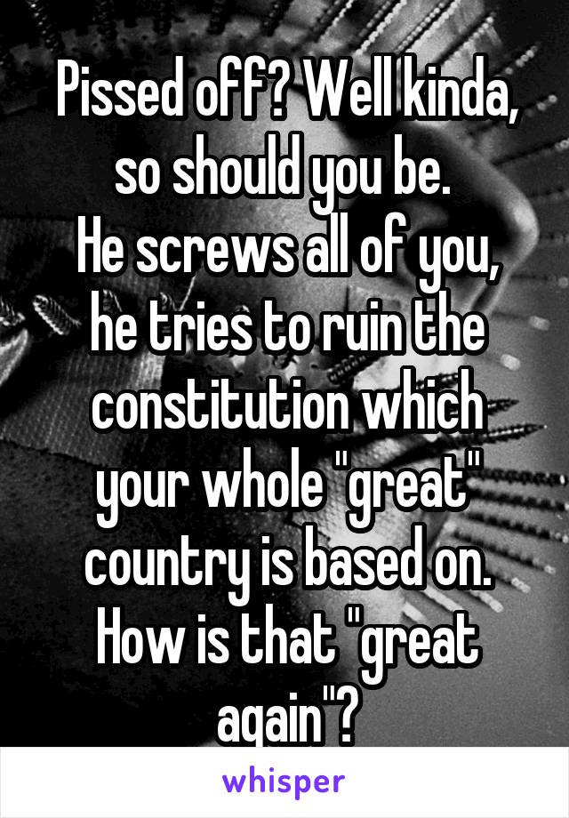 Pissed off? Well kinda, so should you be. 
He screws all of you, he tries to ruin the constitution which your whole "great" country is based on. How is that "great again"?