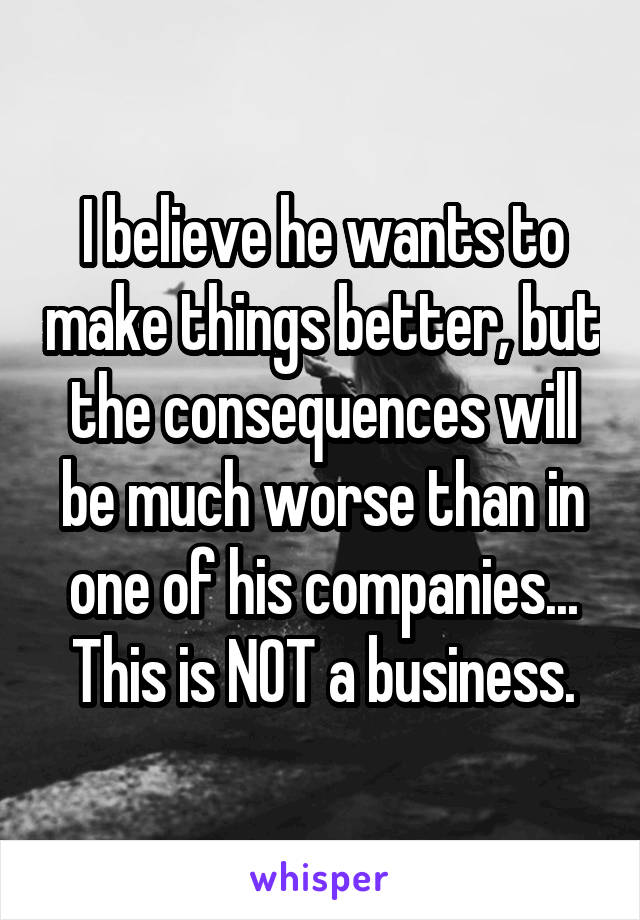 I believe he wants to make things better, but the consequences will be much worse than in one of his companies...
This is NOT a business.