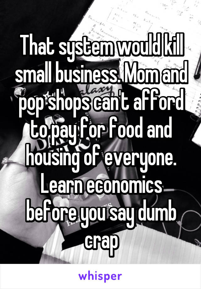 That system would kill small business. Mom and pop shops can't afford to pay for food and housing of everyone. Learn economics before you say dumb crap