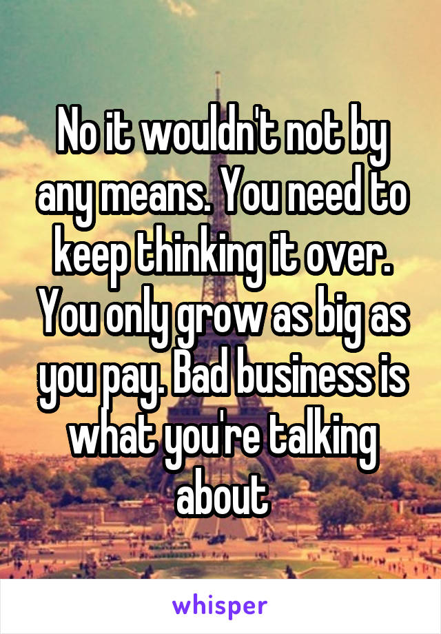 No it wouldn't not by any means. You need to keep thinking it over. You only grow as big as you pay. Bad business is what you're talking about
