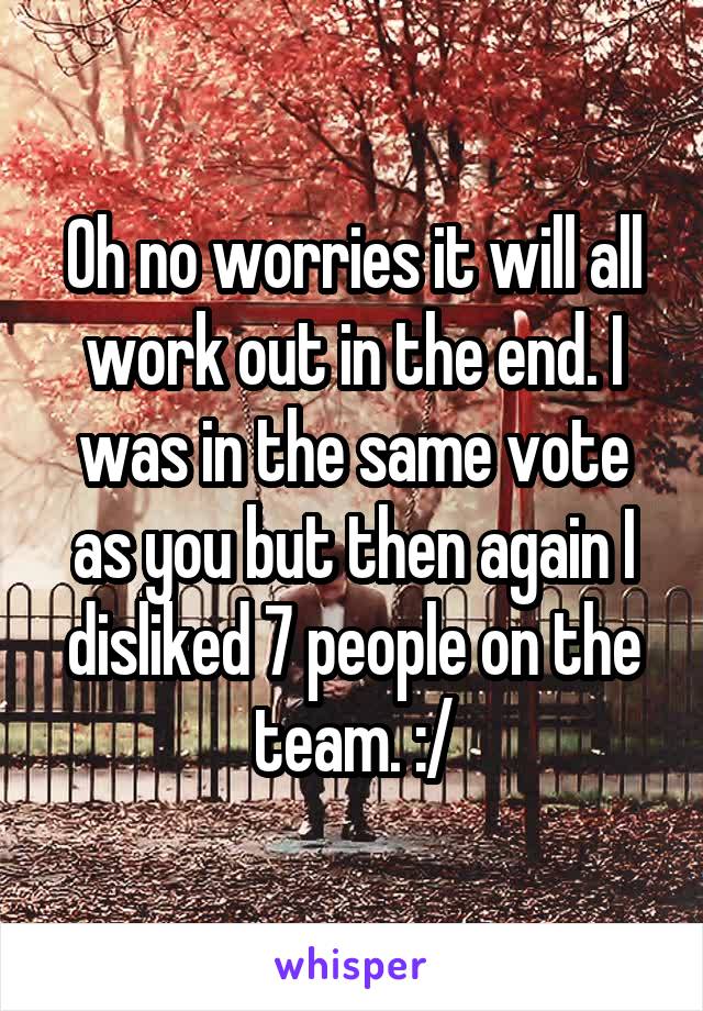 Oh no worries it will all work out in the end. I was in the same vote as you but then again I disliked 7 people on the team. :/