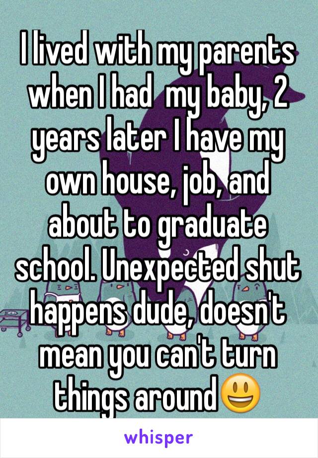 I lived with my parents when I had  my baby, 2 years later I have my own house, job, and about to graduate school. Unexpected shut  happens dude, doesn't mean you can't turn things around😃 