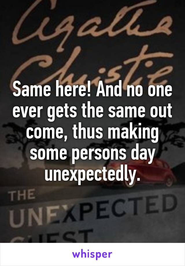 Same here! And no one ever gets the same out come, thus making some persons day unexpectedly.