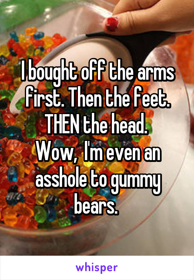 I bought off the arms first. Then the feet. THEN the head. 
Wow,  I'm even an asshole to gummy bears. 