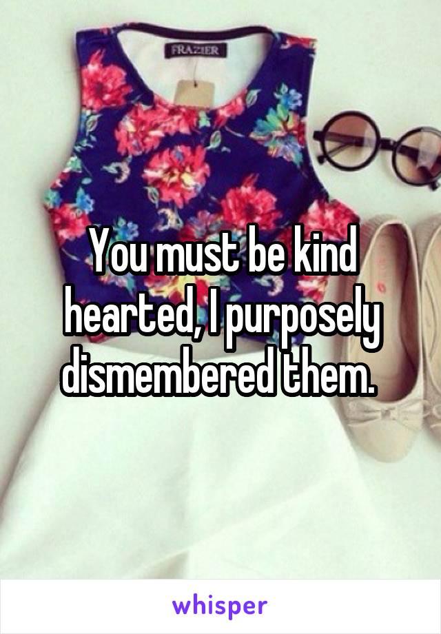 You must be kind hearted, I purposely dismembered them. 