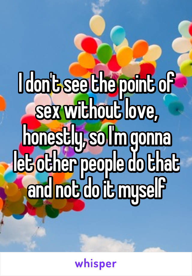 I don't see the point of sex without love, honestly, so I'm gonna let other people do that and not do it myself