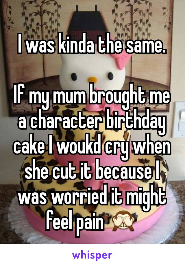 I was kinda the same.

If my mum brought me a character birthday cake I woukd cry when she cut it because I was worried it might feel pain 🙈