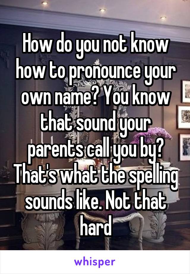 How do you not know how to pronounce your own name? You know that sound your parents call you by? That's what the spelling sounds like. Not that hard