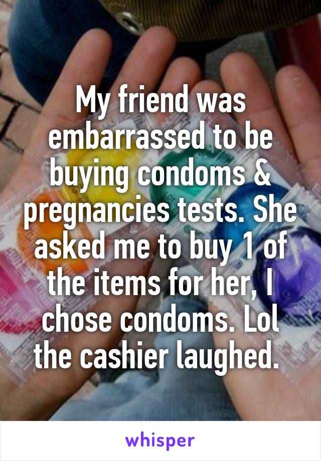 My friend was embarrassed to be buying condoms & pregnancies tests. She asked me to buy 1 of the items for her, I chose condoms. Lol the cashier laughed. 