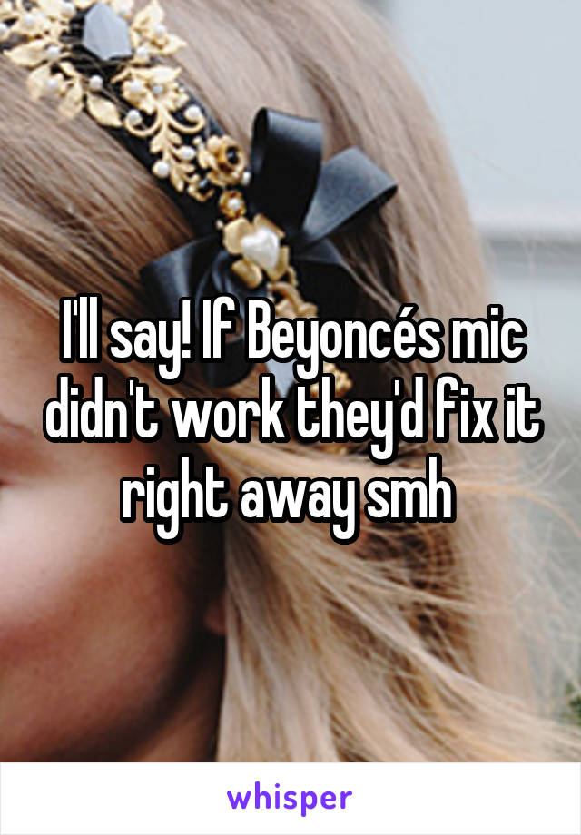 I'll say! If Beyoncés mic didn't work they'd fix it right away smh 