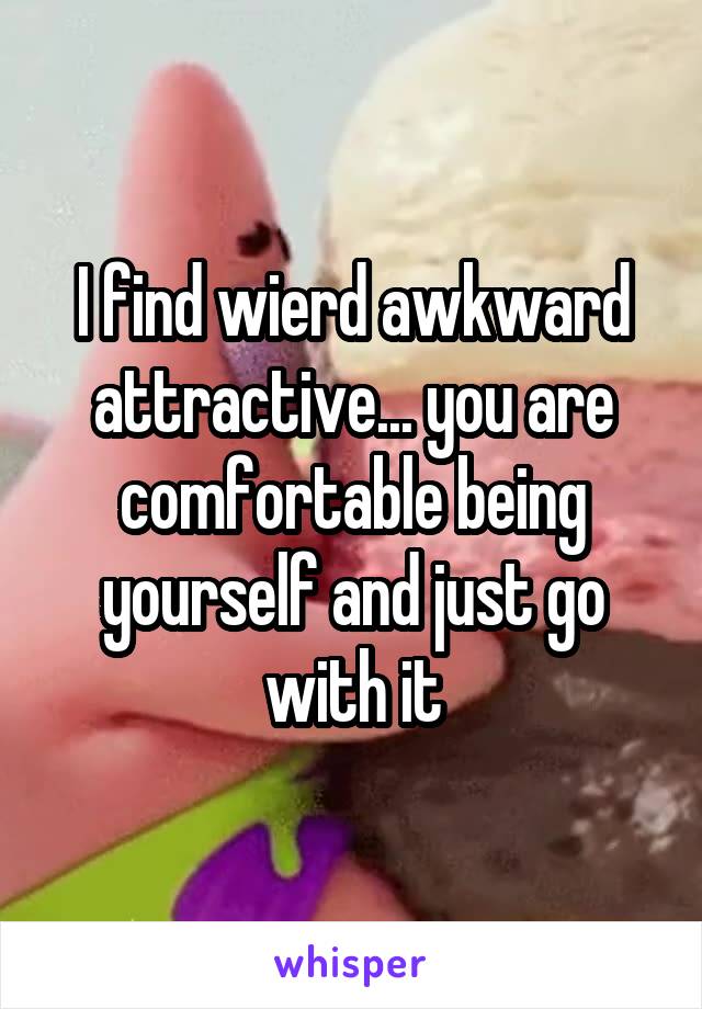 I find wierd awkward attractive... you are comfortable being yourself and just go with it