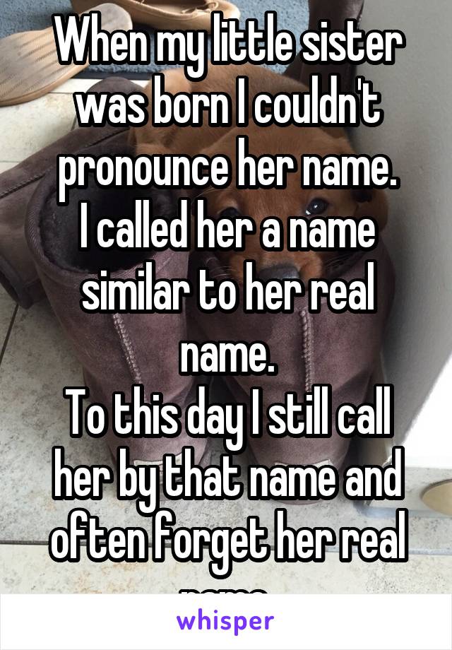 When my little sister was born I couldn't pronounce her name.
I called her a name similar to her real name.
To this day I still call her by that name and often forget her real name.