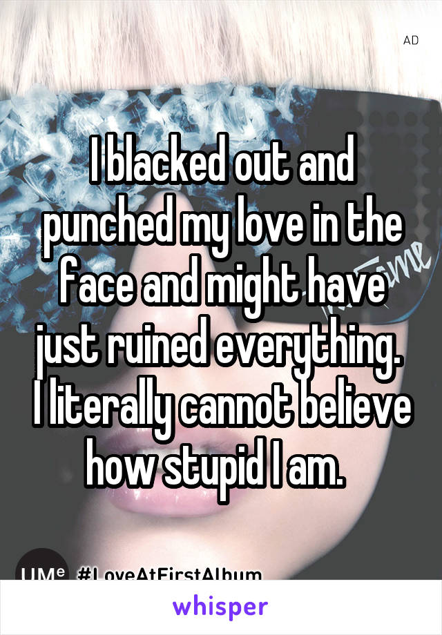 I blacked out and punched my love in the face and might have just ruined everything.  I literally cannot believe how stupid I am.  