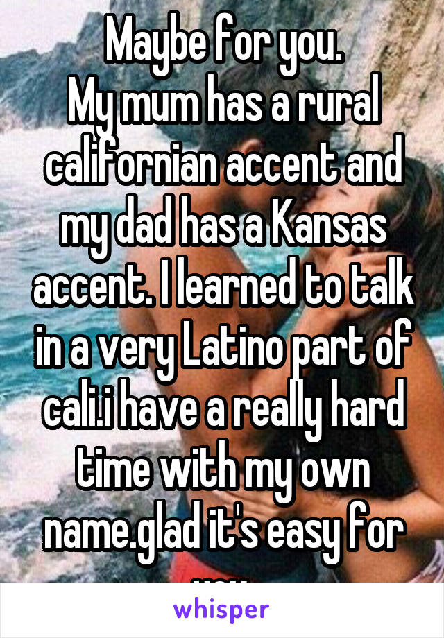 Maybe for you.
My mum has a rural californian accent and my dad has a Kansas accent. I learned to talk in a very Latino part of cali.i have a really hard time with my own name.glad it's easy for you.