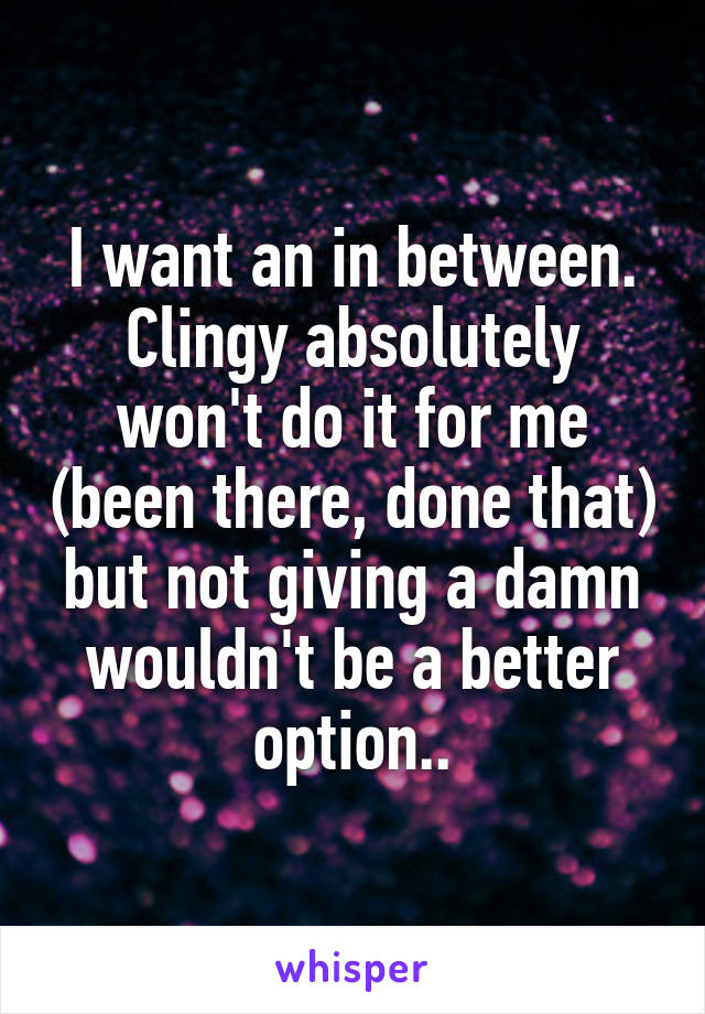 I want an in between. Clingy absolutely won't do it for me (been there, done that) but not giving a damn wouldn't be a better option..