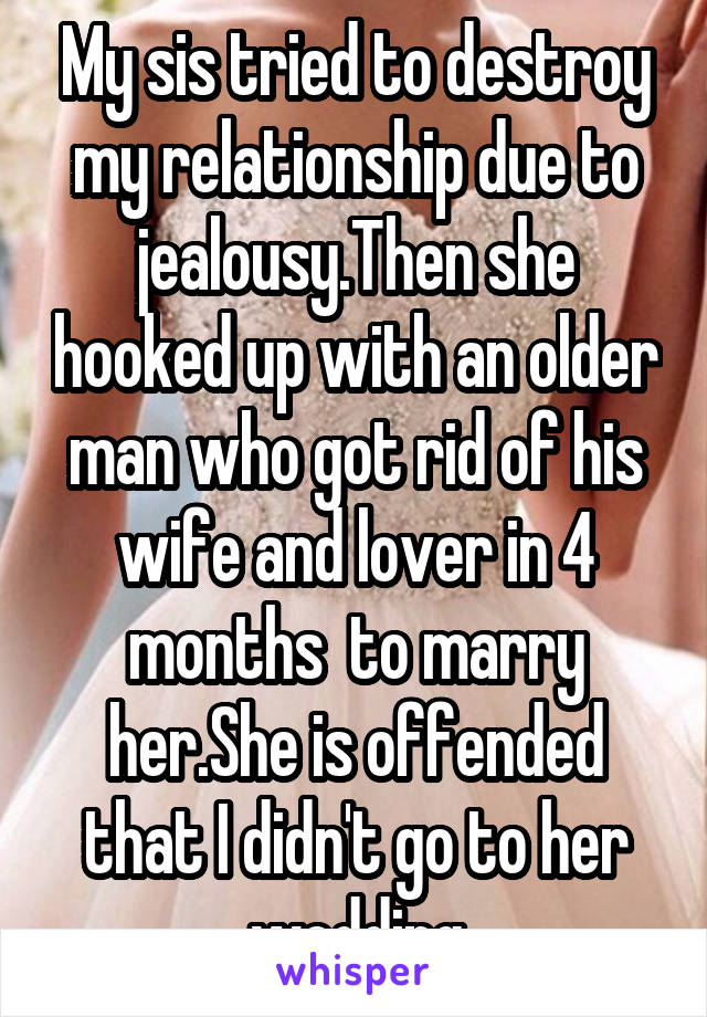 My sis tried to destroy my relationship due to jealousy.Then she hooked up with an older man who got rid of his wife and lover in 4 months  to marry her.She is offended that I didn't go to her wedding