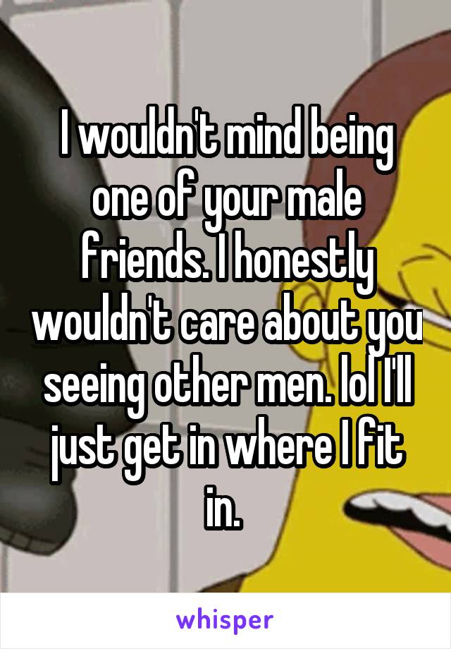 I wouldn't mind being one of your male friends. I honestly wouldn't care about you seeing other men. lol I'll just get in where I fit in. 