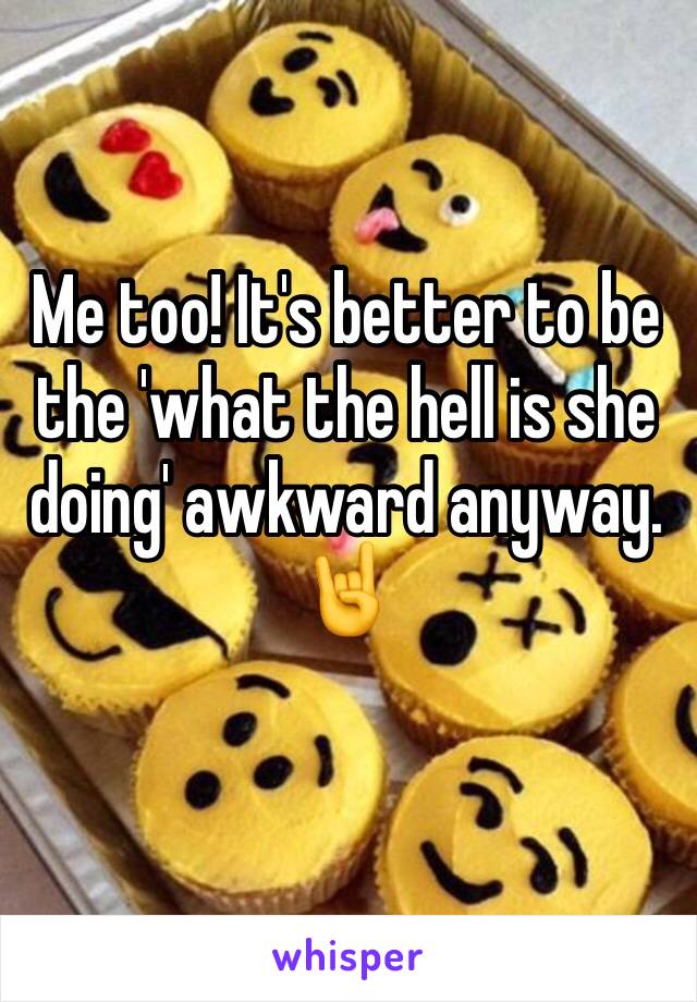 Me too! It's better to be the 'what the hell is she doing' awkward anyway. 🤘