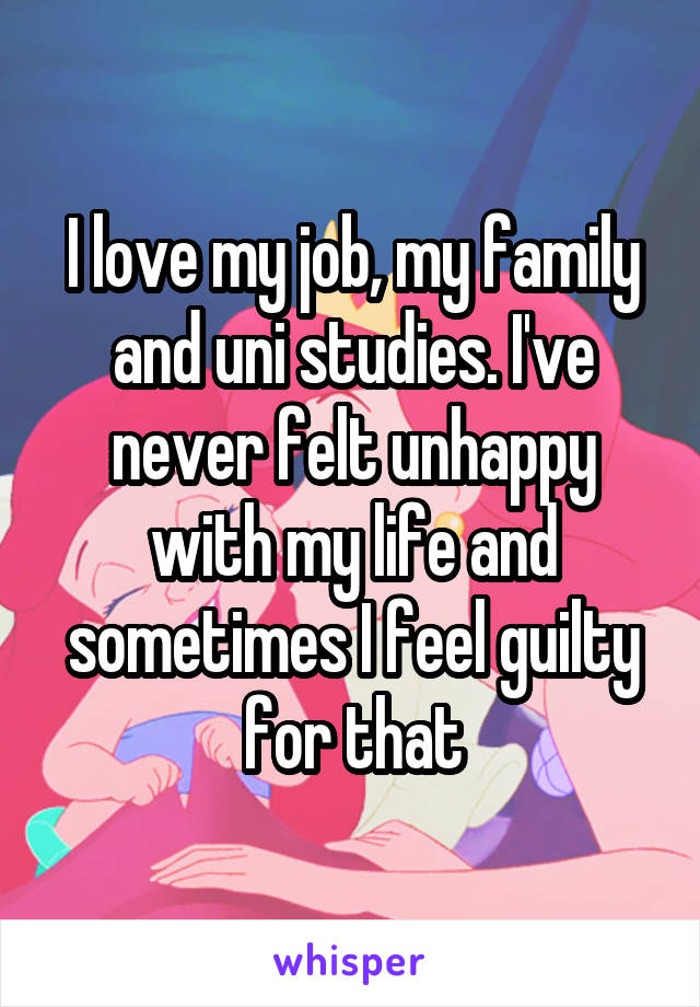 I love my job, my family and uni studies. I've never felt unhappy with my life and sometimes I feel guilty for that