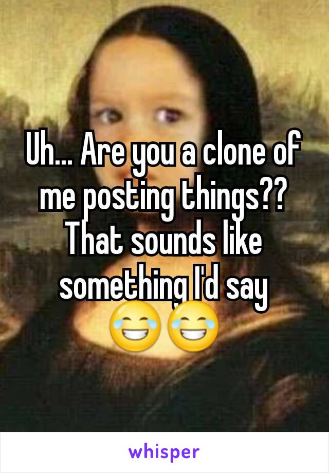 Uh... Are you a clone of me posting things?? That sounds like something I'd say 😂😂