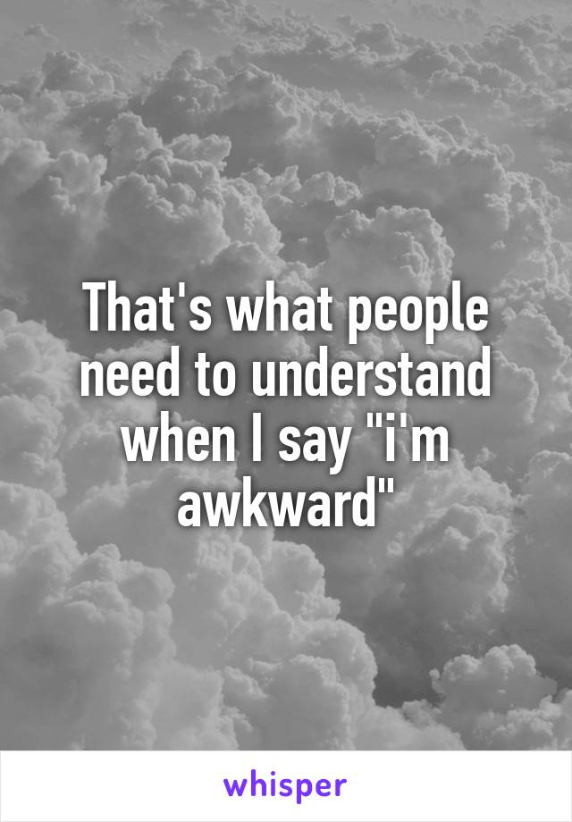 That's what people need to understand when I say "i'm awkward"