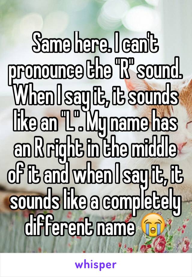 Same here. I can't pronounce the "R" sound. When I say it, it sounds like an "L". My name has an R right in the middle of it and when I say it, it sounds like a completely different name 😭