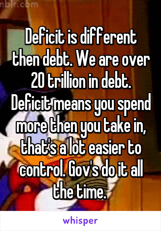 Deficit is different then debt. We are over 20 trillion in debt. Deficit means you spend more then you take in, that's a lot easier to control. Gov's do it all the time. 