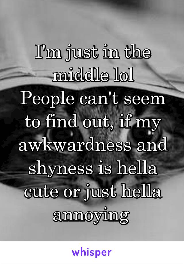 I'm just in the middle lol
People can't seem to find out, if my awkwardness and shyness is hella cute or just hella annoying 