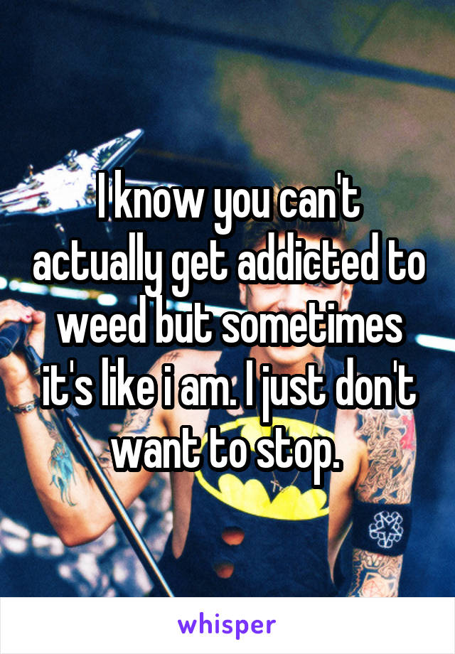I know you can't actually get addicted to weed but sometimes it's like i am. I just don't want to stop. 