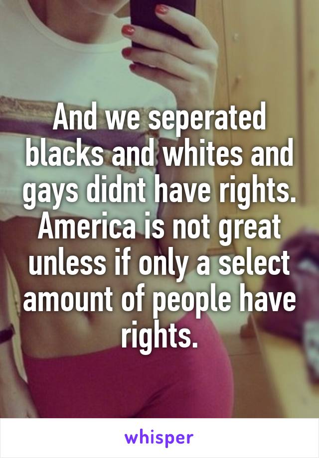 And we seperated blacks and whites and gays didnt have rights. America is not great unless if only a select amount of people have rights.