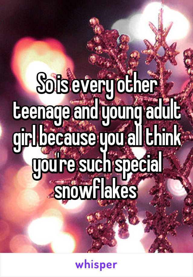 So is every other teenage and young adult girl because you all think you're such special snowflakes 