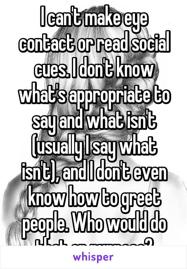 I can't make eye contact or read social cues. I don't know what's appropriate to say and what isn't (usually I say what isn't), and I don't even know how to greet people. Who would do that on purpose?