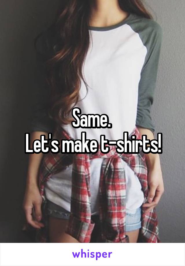 Same. 
Let's make t-shirts!