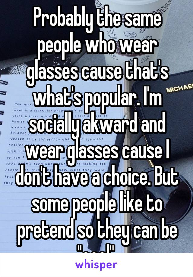 Probably the same people who wear glasses cause that's what's popular. I'm socially akward and wear glasses cause I don't have a choice. But some people like to pretend so they can be "cool".