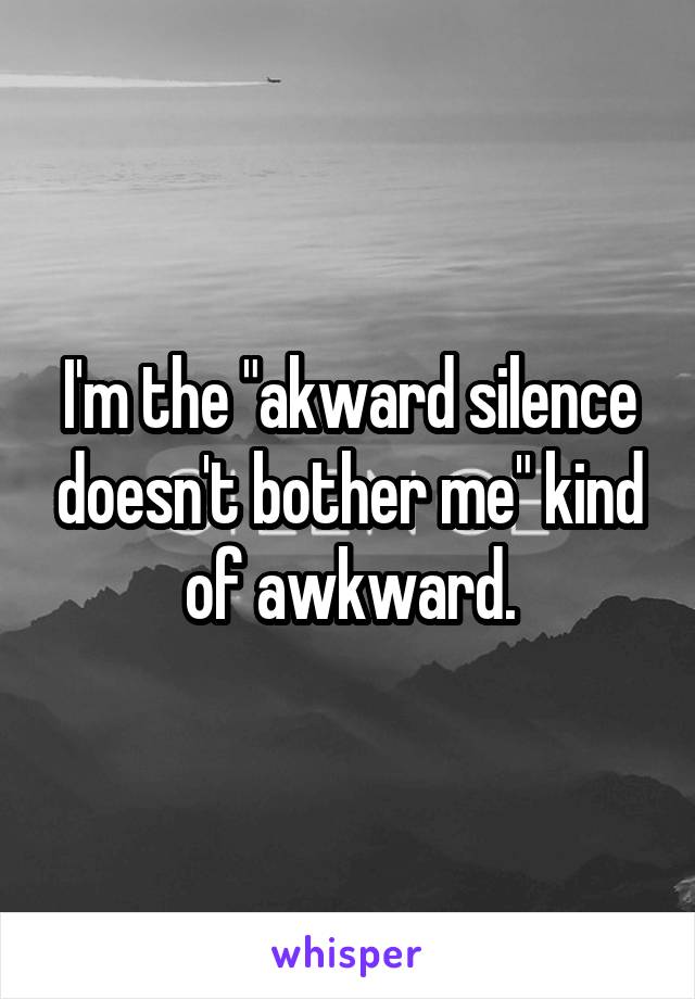 I'm the "akward silence doesn't bother me" kind of awkward.