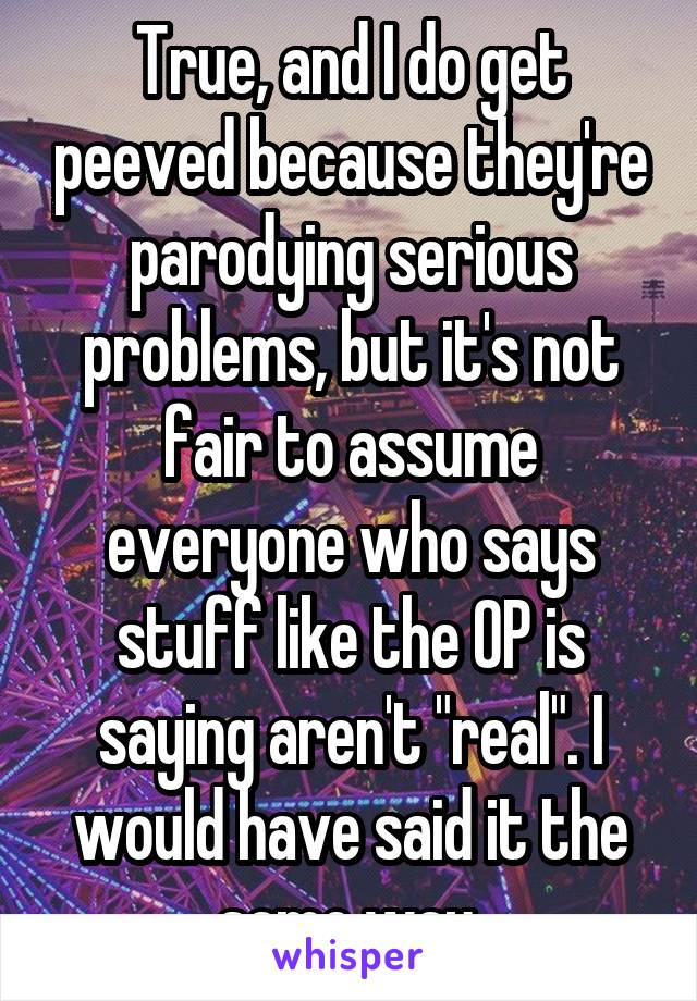 True, and I do get peeved because they're parodying serious problems, but it's not fair to assume everyone who says stuff like the OP is saying aren't "real". I would have said it the same way.