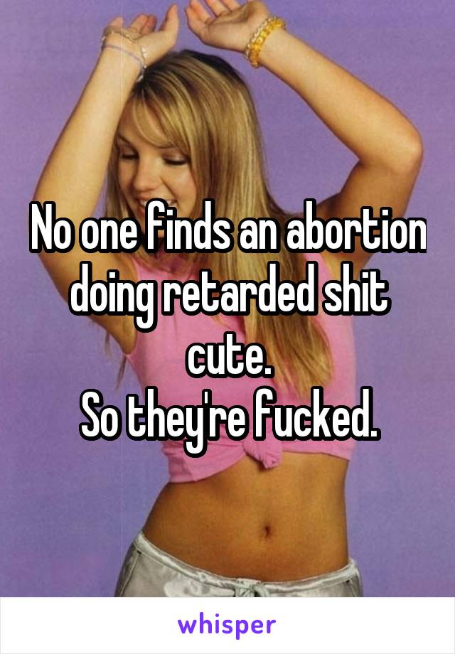 No one finds an abortion doing retarded shit cute.
So they're fucked.