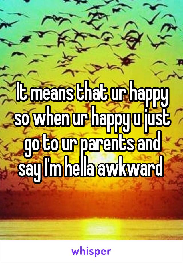 It means that ur happy so when ur happy u just go to ur parents and say I'm hella awkward 