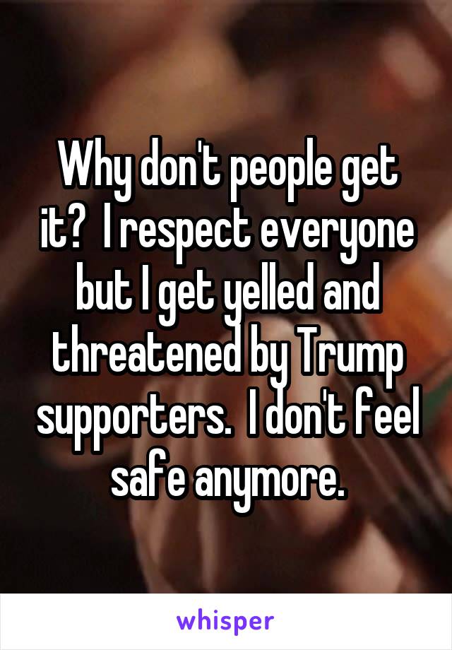 Why don't people get it?  I respect everyone but I get yelled and threatened by Trump supporters.  I don't feel safe anymore.