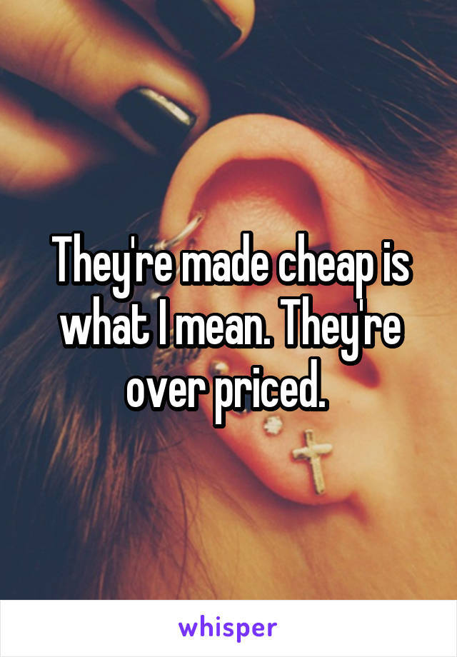 They're made cheap is what I mean. They're over priced. 