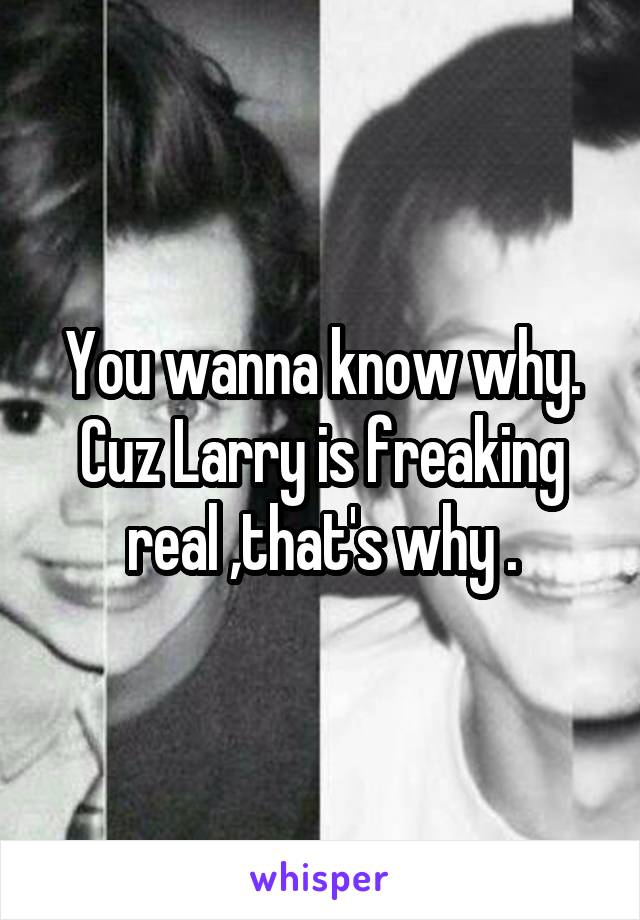 You wanna know why. Cuz Larry is freaking real ,that's why .