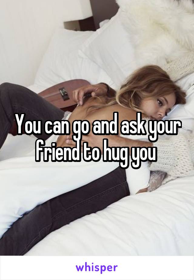 You can go and ask your friend to hug you 