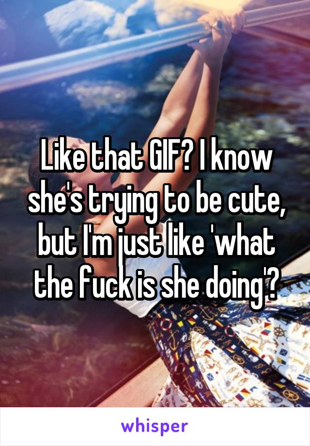 Like that GIF? I know she's trying to be cute, but I'm just like 'what the fuck is she doing'?