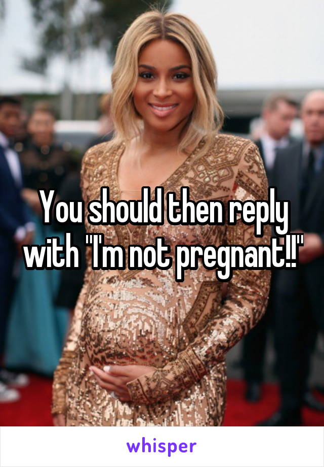 You should then reply with "I'm not pregnant!!"