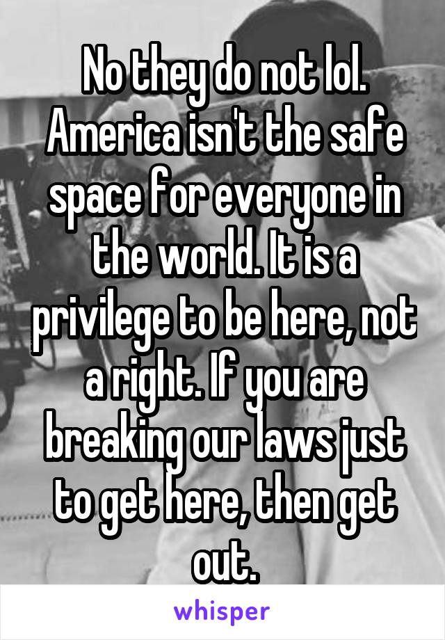 No they do not lol. America isn't the safe space for everyone in the world. It is a privilege to be here, not a right. If you are breaking our laws just to get here, then get out.